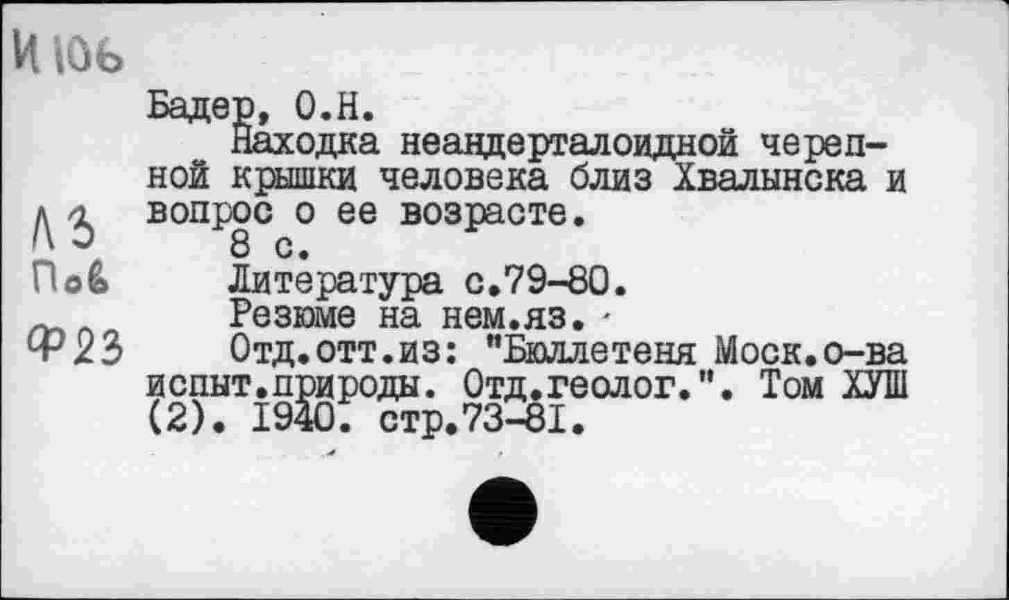 ﻿Июь
По&
Ф23
Бадер, О.Н.
Находка неавдерталоидной черепной крышки человека близ Хвалынска и вопрос о ее возрасте.
Литература с.79-80.
Резюме на нем.яз. -
Отд.отт.из: "Бюллетеня Моск.о-ва иопыт.природы. Отд.геолог.". Том ХУШ (2). 1940. стр.73-81.